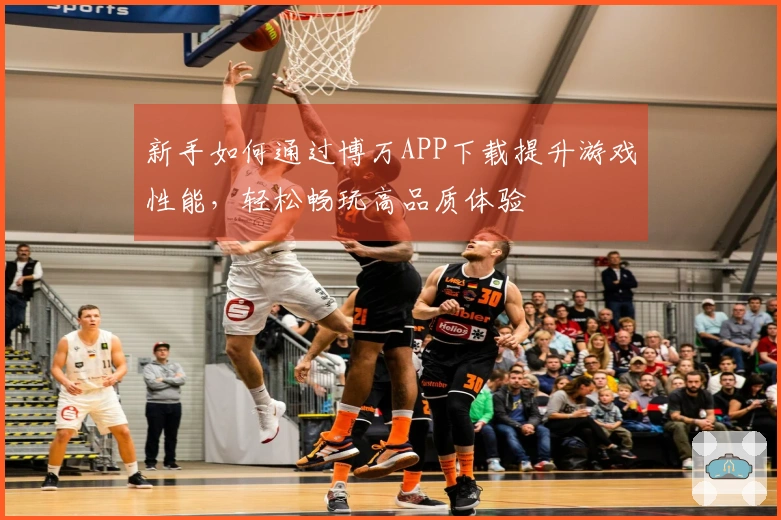 新手如何通过博万APP下载提升游戏性能，轻松畅玩高品质体验