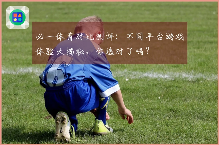 必一体育对比测评：不同平台游戏体验大揭秘，你选对了吗？