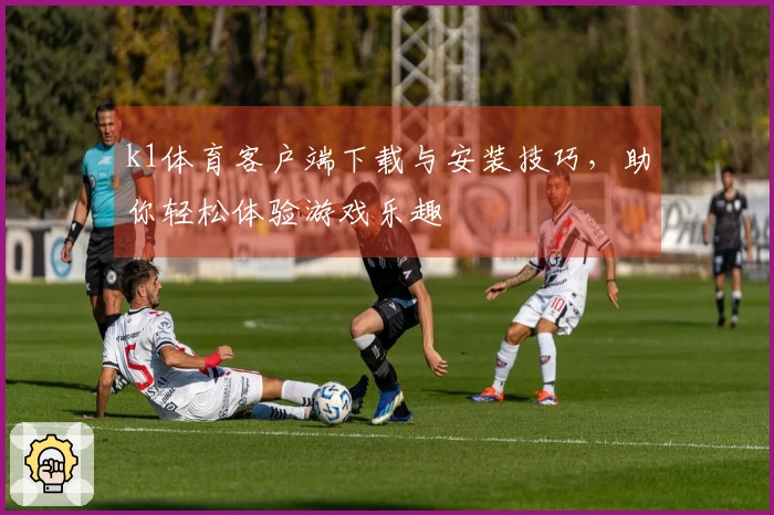 k1体育客户端下载与安装技巧，助你轻松体验游戏乐趣