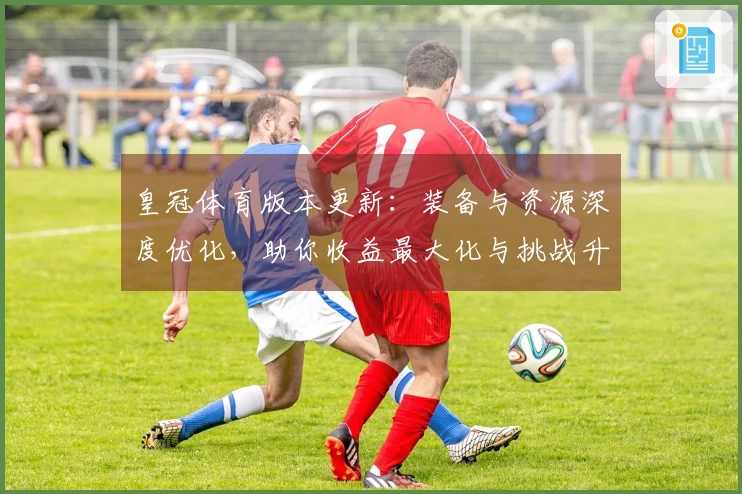 皇冠体育版本更新：装备与资源深度优化，助你收益最大化与挑战升级