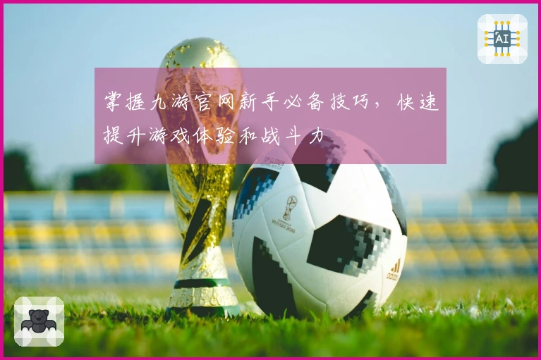 掌握九游官网新手必备技巧，快速提升游戏体验和战斗力